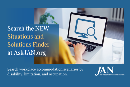 Reading, “Search the NEW Situations and Solutions finder at AskJAN.org. Search workplace accommodation scenarios by disability, limitation and occupation.” Photo of a person using a laptop with an icon of a computer monitor and magnifying glass, depicting “search,” on the screen. JAN logo at bottom right.