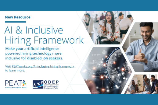 Collage of professionals with and without disabilities working with technology with the text: “New Resource. AI & Inclusive Hiring Framework. Make your artificial intelligence-powered hiring technology more inclusive for disabled job seekers. Visit PEATworks.org/AI-inclusive-hiring-framework to learn more.” PEAT and ODEP logos.
