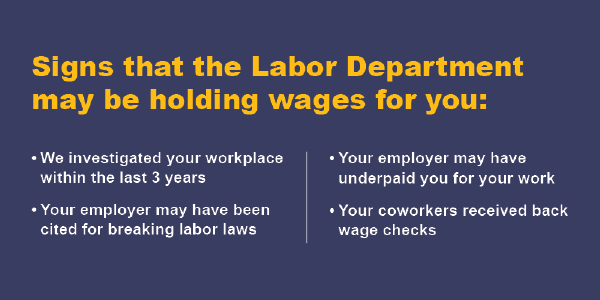 Signs the Labor Dept. may be holding wages for you: We investigated your workplace in the last 3 years, your employer may have been cited for breaking labor law, your employer may have underpaid you, your coworkers received back wage checks. 