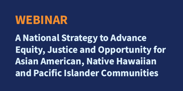 Webinar: A National Strategy to Advance Equity, Justice and Opportunity for Asian American, Native Hawaiian, and Pacific Islander Communities