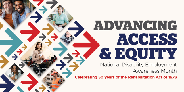 Advancing access and Equity. National Disability Employment Awareness Month. Celebrating 50 years of the Rehabilitation Act of 1973. Graphic shows collage of forward-pointing arrows and images of people with disabilities in a variety of professional setti