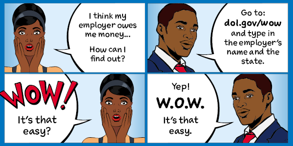 Four-panel cartoon. A woman says: I think my employer owes me money. How can I find out? Man replies: Go to dol.gov/wow and type in the employers name and the state. Woman: Wow! It's that easy? Man: Yep! W.O.W. It's that easy.